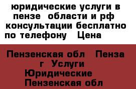 юридические услуги в пензе, области и рф, консультации бесплатно по телефону › Цена ­ 100 - Пензенская обл., Пенза г. Услуги » Юридические   . Пензенская обл.
